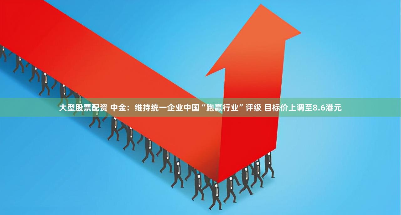 大型股票配资 中金：维持统一企业中国“跑赢行业”评级 目标价上调至8.6港元