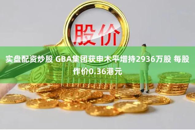 实盘配资炒股 GBA集团获申木平增持2936万股 每股作价0.36港元