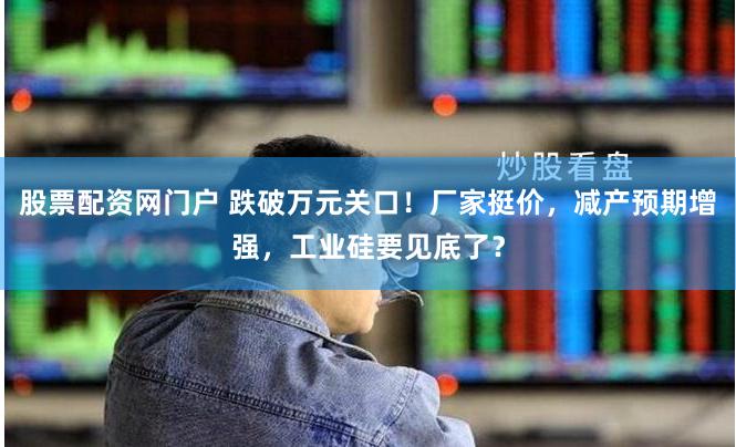 股票配资网门户 跌破万元关口！厂家挺价，减产预期增强，工业硅要见底了？