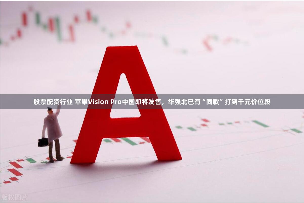 股票配资行业 苹果Vision Pro中国即将发售，华强北已有“同款”打到千元价位段