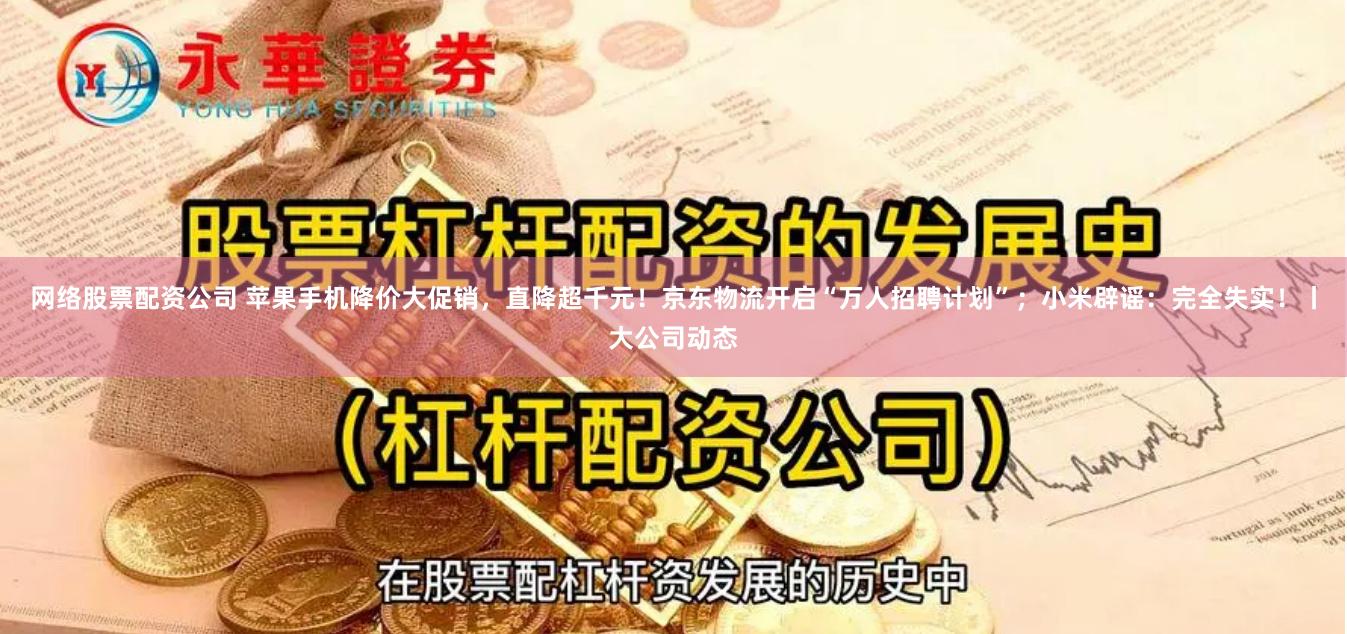 网络股票配资公司 苹果手机降价大促销，直降超千元！京东物流开启“万人招聘计划”；小米辟谣：完全失实！丨大公司动态