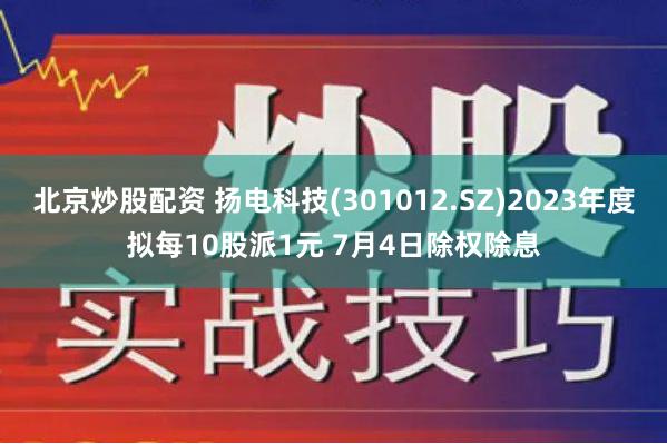 北京炒股配资 扬电科技(301012.SZ)2023年度拟每10股派1元 7月4日除权除息