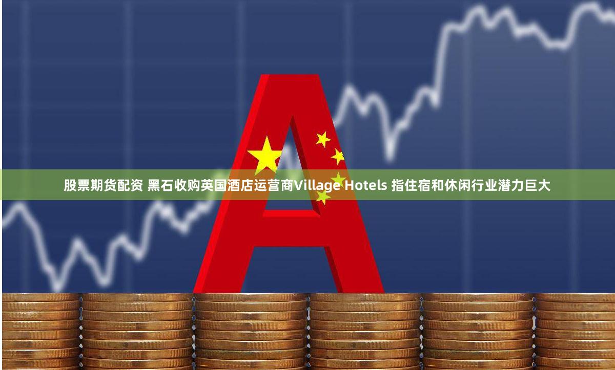 股票期货配资 黑石收购英国酒店运营商Village Hotels 指住宿和休闲行业潜力巨大