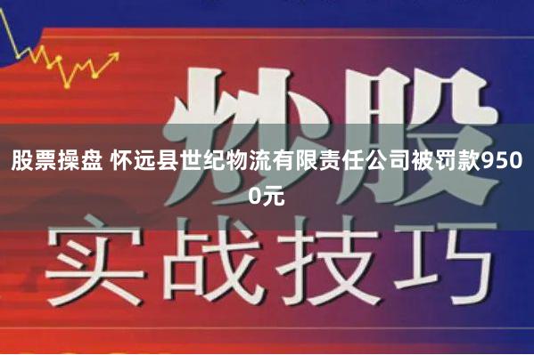 股票操盘 怀远县世纪物流有限责任公司被罚款9500元