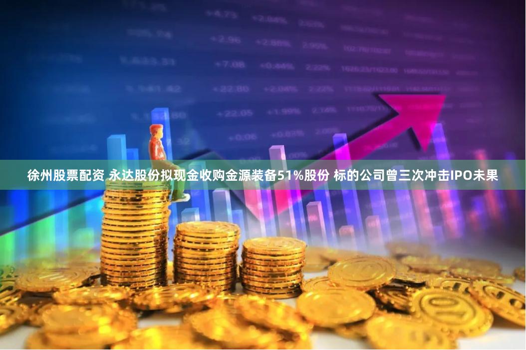 徐州股票配资 永达股份拟现金收购金源装备51%股份 标的公司曾三次冲击IPO未果