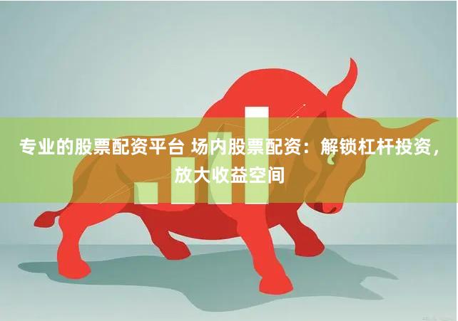 专业的股票配资平台 场内股票配资：解锁杠杆投资，放大收益空间
