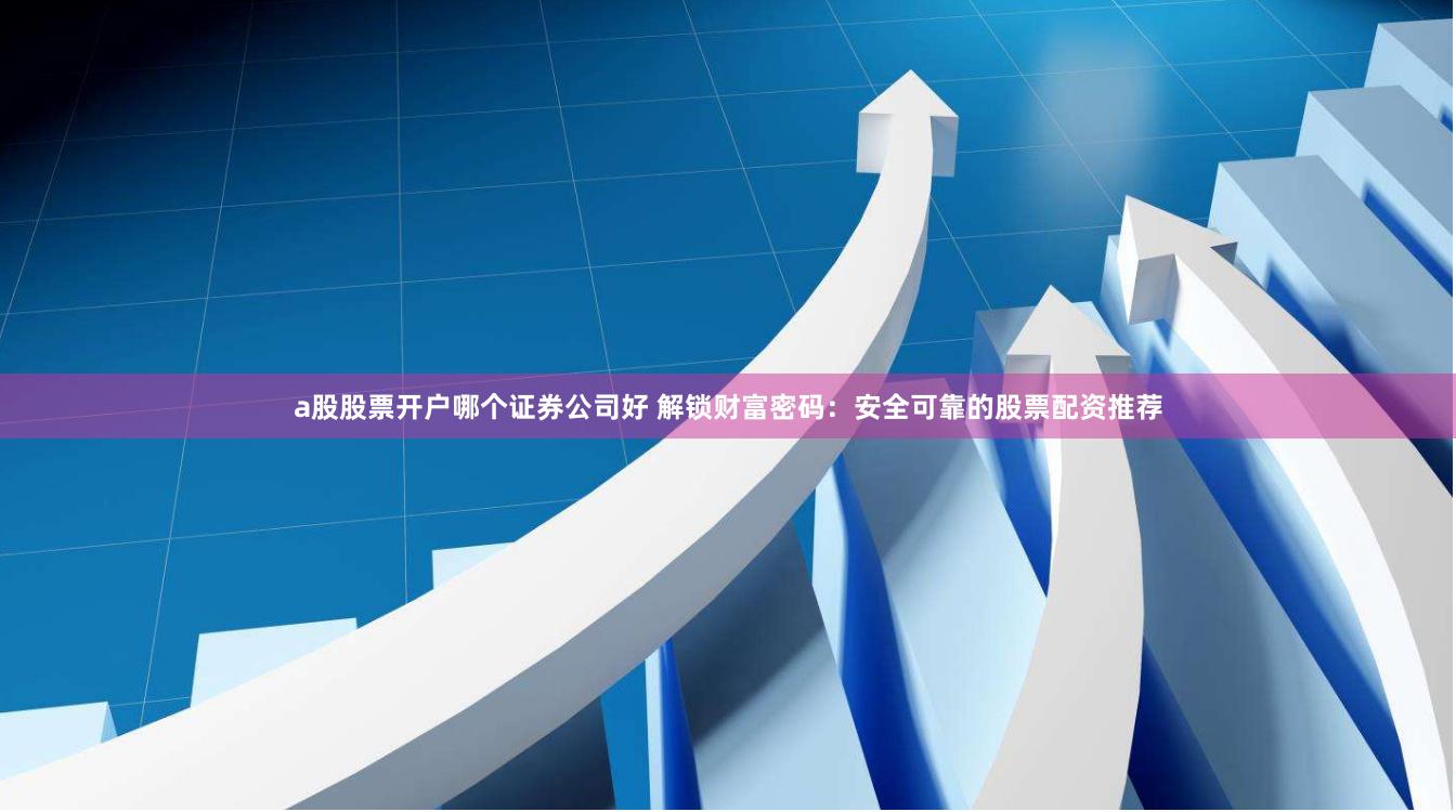 a股股票开户哪个证券公司好 解锁财富密码：安全可靠的股票配资推荐
