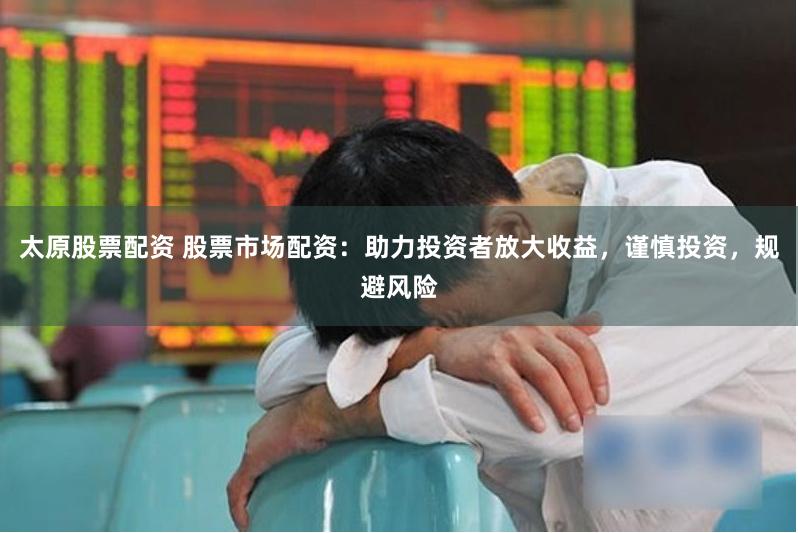 太原股票配资 股票市场配资：助力投资者放大收益，谨慎投资，规避风险